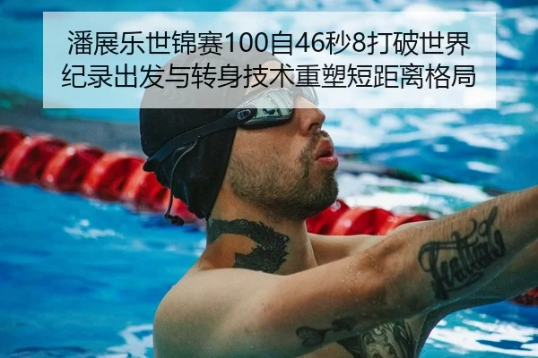 潘展乐世锦赛100自46秒8打破世界纪录出发与转身技术重塑短距离格局